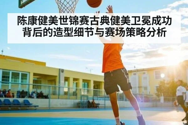 陈康健美世锦赛古典健美卫冕成功背后的造型细节与赛场策略分析